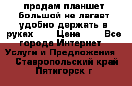 продам планшет большой не лагает удобно держать в руках!!!! › Цена ­ 2 - Все города Интернет » Услуги и Предложения   . Ставропольский край,Пятигорск г.